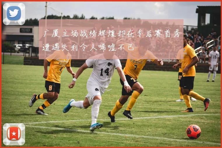 广厦主场战绩辉煌却在季后赛首秀遭遇失利令人唏嘘不已