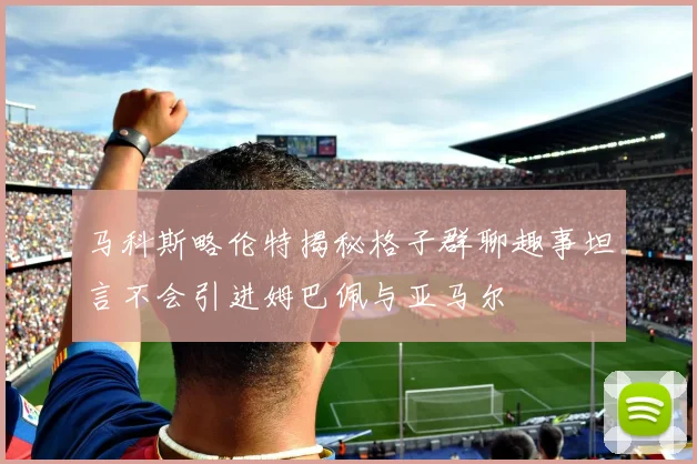 马科斯略伦特揭秘格子群聊趣事坦言不会引进姆巴佩与亚马尔