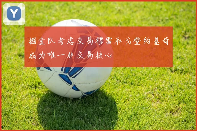 掘金队考虑交易穆雷和戈登约基奇成为唯一非交易核心