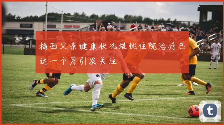 梅西父亲健康状况堪忧住院治疗已达一个月引发关注