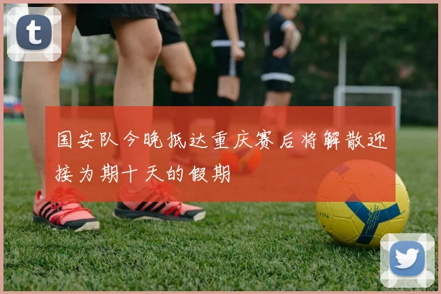 国安队今晚抵达重庆赛后将解散迎接为期十天的假期