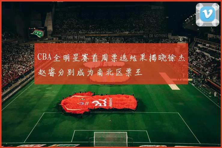 CBA全明星赛首周票选结果揭晓徐杰赵睿分别成为南北区票王