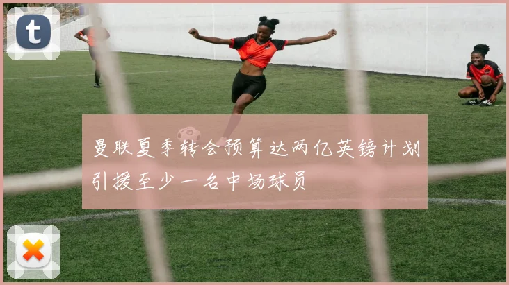 曼联夏季转会预算达两亿英镑计划引援至少一名中场球员