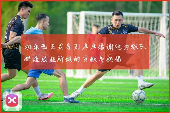 切尔西正式告别库库感谢他为球队辉煌成就所做的贡献与祝福