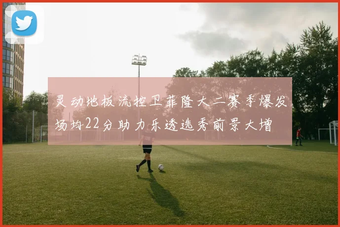 灵动地板流控卫菲隆大二赛季爆发场均22分助力乐透选秀前景大增