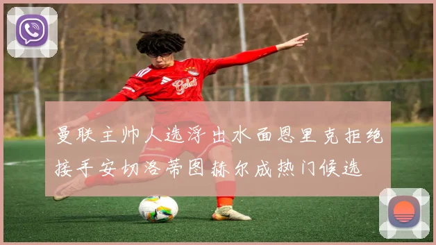 曼联主帅人选浮出水面恩里克拒绝接手安切洛蒂图赫尔成热门候选