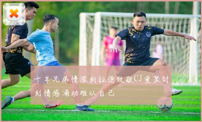 十年兄弟情深利拉德致敬CJ重聚时刻情感涌动难以自已