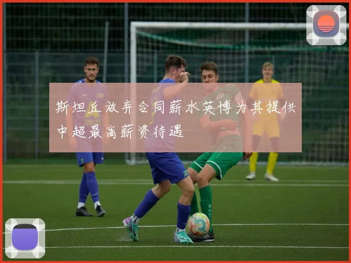 斯坦丘放弃合同薪水英博为其提供中超最高薪资待遇