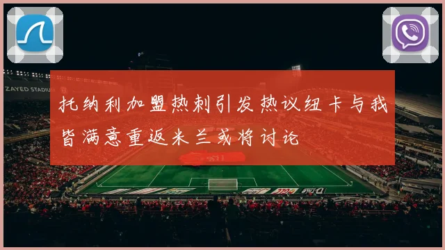 托纳利加盟热刺引发热议纽卡与我皆满意重返米兰或将讨论
