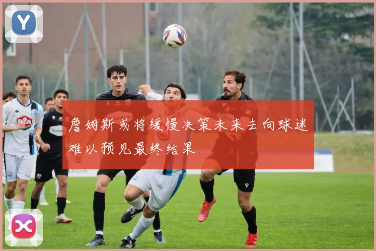 詹姆斯或将缓慢决策未来去向球迷难以预见最终结果
