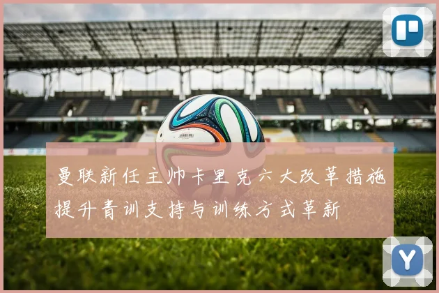 曼联新任主帅卡里克六大改革措施提升青训支持与训练方式革新