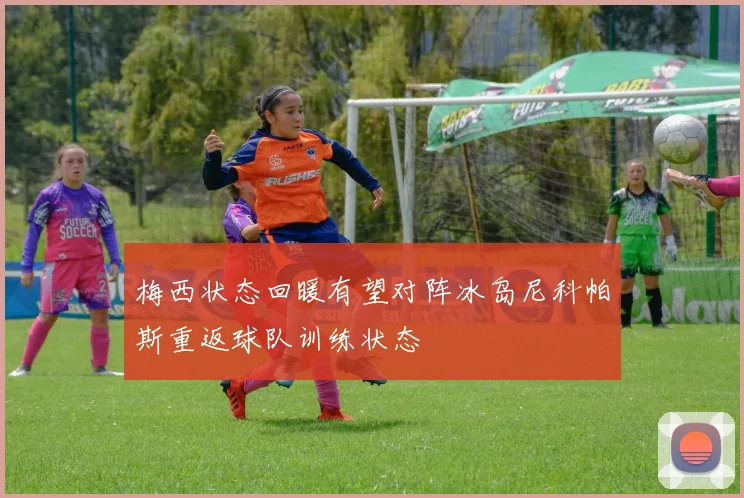 梅西状态回暖有望对阵冰岛尼科帕斯重返球队训练状态