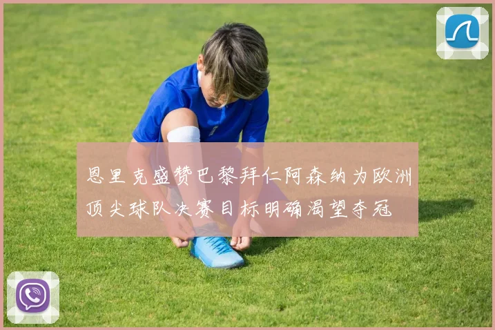 恩里克盛赞巴黎拜仁阿森纳为欧洲顶尖球队决赛目标明确渴望夺冠