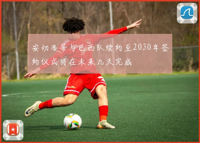 安切洛蒂与巴西队续约至2030年签约仪式将在未来几天完成