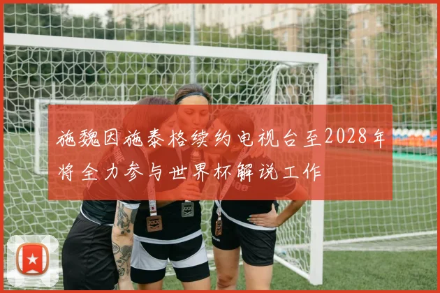 施魏因施泰格续约电视台至2028年将全力参与世界杯解说工作