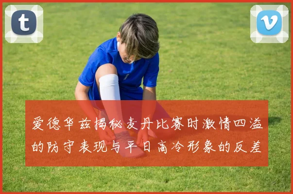 爱德华兹揭秘麦丹比赛时激情四溢的防守表现与平日高冷形象的反差