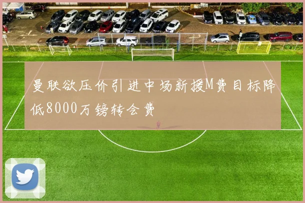 曼联欲压价引进中场新援M费目标降低8000万镑转会费